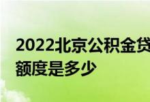 2022北京公积金贷款能贷多少钱 公积金贷款额度是多少 