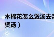 木棉花怎么煲汤去湿与什么搭配（木棉花怎么煲汤）