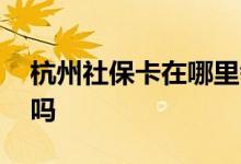 杭州社保卡在哪里领取 社保卡可以全国通用吗 