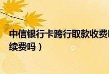 中信银行卡跨行取款收费吗（中信银行信用卡跨行取款有手续费吗）