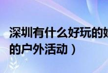 深圳有什么好玩的娱乐活动（深圳有哪些好玩的户外活动）