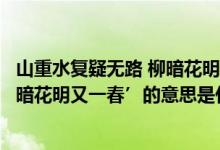 山重水复疑无路 柳暗花明又一村翻译（‘山重水复疑无路柳暗花明又一春’的意思是什么）