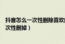 抖音怎么一次性删除喜欢的作品（怎么把抖音喜欢的作品一次性删掉）