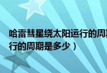 哈雷彗星绕太阳运行的周期是多长时间（哈雷彗星绕太阳运行的周期是多少）