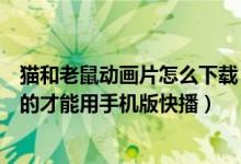 猫和老鼠动画片怎么下载（猫和老鼠动画片要下载什么格式的才能用手机版快播）