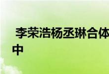  李荣浩杨丞琳合体 两人合体正在筹备婚礼当中 
