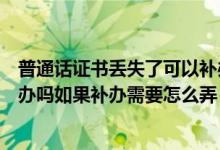 普通话证书丢失了可以补办吗（普通话等级证书丢了可以补办吗如果补办需要怎么弄）