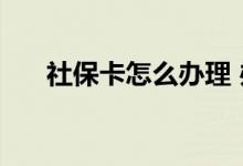 社保卡怎么办理 办理社保卡需要多久 
