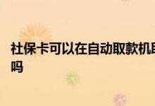 社保卡可以在自动取款机取钱吗 社保卡取钱一天有金额限制吗 