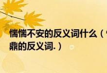 惴惴不安的反义词什么（惴惴不安脱颖而出孜孜不倦大名鼎鼎的反义词.）