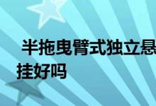  半拖曳臂式独立悬挂怎么样 拖曳臂半独立悬挂好吗 