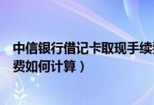 中信银行借记卡取现手续费多少（中信银行信用卡取现手续费如何计算）