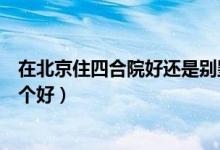 在北京住四合院好还是别墅好（北京的花园洋房和四合院哪个好）