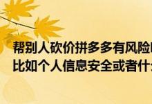 帮别人砍价拼多多有风险吗（拼多多帮别人砍价有什么风险比如个人信息安全或者什么?）