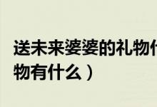 送未来婆婆的礼物什么最好（送未来婆婆的礼物有什么）