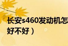 长安s460发动机怎么样（长安汽车长安S460好不好）
