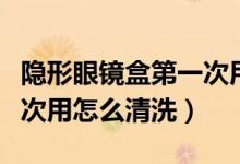 隐形眼镜盒第一次用怎么洗（隐形眼镜盒第一次用怎么清洗）