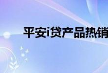 平安i贷产品热销（平安i贷产品热销）
