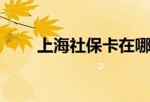 上海社保卡在哪里办理 办理要多久 