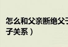 怎么和父亲断绝父子关系（怎么和父亲断绝父子关系）