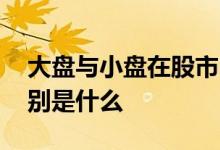 大盘与小盘在股市中区别 大盘小盘股票的区别是什么 