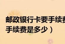 邮政银行卡要手续费吗（邮政银行信用卡透支手续费是多少）