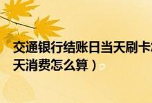 交通银行结账日当天刷卡怎么算（渣打银行信用卡账单日当天消费怎么算）