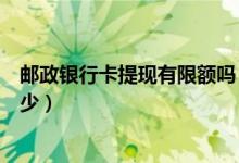 邮政银行卡提现有限额吗（邮政银行信用卡提现的额度是多少）