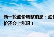 新一轮油价调整消息：油价或迎来今年第三次上调（2022油价还会上涨吗）