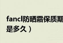 fancl防晒霜保质期多久（fancl防晒霜保质期是多久）