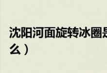 沈阳河面旋转冰圈是怎么回事（旋转冰圈是什么）