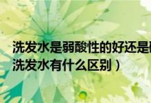 洗发水是弱酸性的好还是碱性的好（弱酸性洗发水与弱碱性洗发水有什么区别）