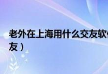 老外在上海用什么交友软件（在上海哪里可以与外国人交朋友）