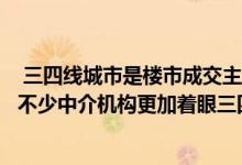  三四线城市是楼市成交主力在一二线城市房产交易遇冷之际不少中介机构更加着眼三四线城市的新商机 