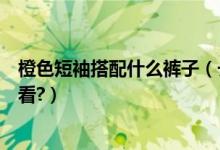 橙色短袖搭配什么裤子（长袖橙色针织衫搭配什么裤子最好看?）