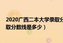 2020广西二本大学录取分数线公布（2020广西二本大学录取分数线是多少）