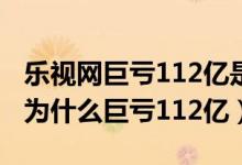 乐视网巨亏112亿是怎么回事（乐视网怎么了为什么巨亏112亿）