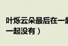 叶烁云朵最后在一起了吗（叶烁最后和云朵在一起没有）