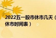 2022五一股市休市几天（具体安排如下！五一2022年股市休市时间表）