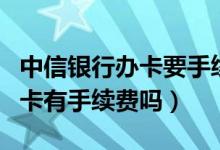 中信银行办卡要手续费吗（中信银行信用卡刷卡有手续费吗）