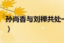 孙尚香与刘禅共处一室（孙尚香与刘禅的关系）