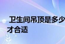  卫生间吊顶是多少高度 卫生间吊顶高度多少才合适 