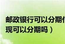 邮政银行可以分期付款吗（邮政银行信用卡提现可以分期吗）