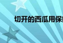  切开的西瓜用保鲜膜放冰箱能放几天 