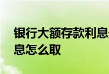 银行大额存款利息最高多少 银行大额存款利息怎么取