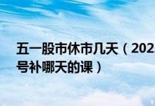 五一股市休市几天（2022年五一股市放假安排几天 4月24号补哪天的课）