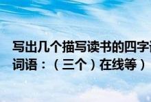 写出几个描写读书的四字词语（写出两个有关于读书的四字词语：（三个）在线等）