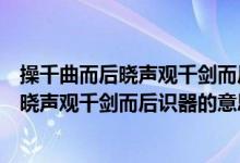 操千曲而后晓声观千剑而后识器的意思是什么（操千曲而后晓声观千剑而后识器的意思是什么）