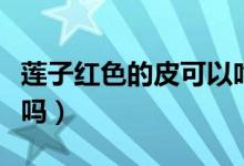 莲子红色的皮可以吃吗（红莲子不去皮可以吃吗）