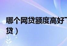 哪个网贷额度高好下款（额度高且好下款的网贷）